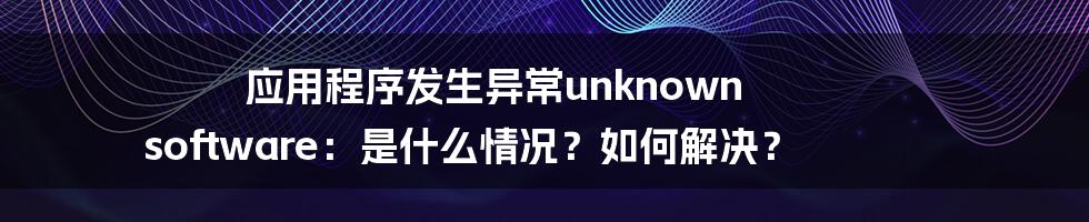 应用程序发生异常unknown software：是什么情况？如何解决？