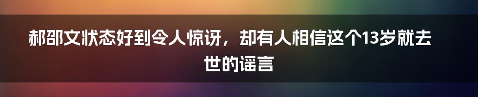 郝邵文状态好到令人惊讶，却有人相信这个13岁就去世的谣言