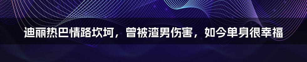 迪丽热巴情路坎坷，曾被渣男伤害，如今单身很幸福