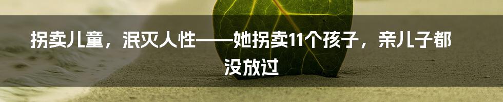 拐卖儿童,泯灭人性——她拐卖11个孩子,亲儿子都没放过