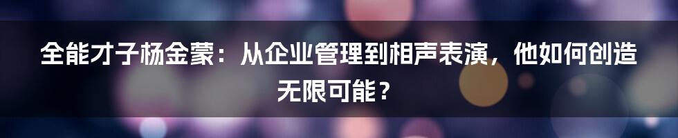 全能才子杨金蒙:从企业管理到相声表演,他如何创造无限可能?