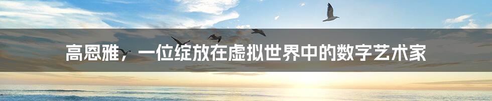 高恩雅，一位绽放在虚拟世界中的数字艺术家