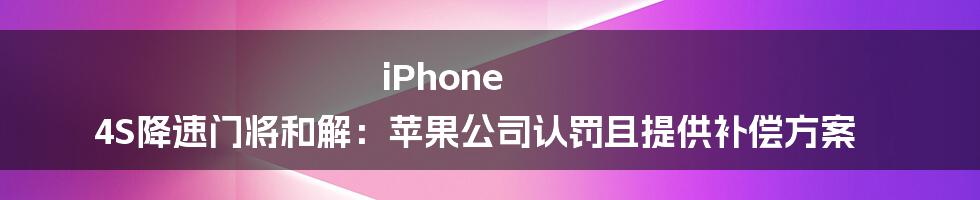 iPhone 4S降速门将和解：苹果公司认罚且提供补偿方案
