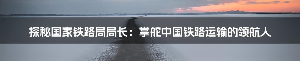 探秘国家铁路局局长：掌舵中国铁路运输的领航人