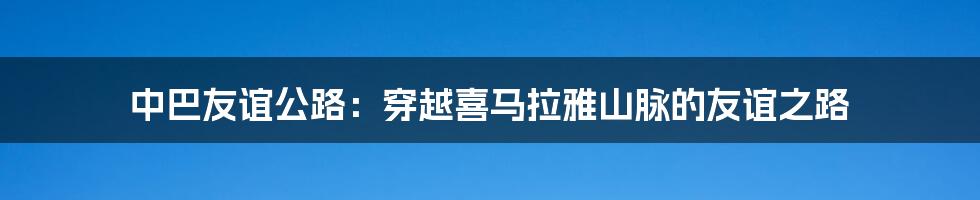 中巴友谊公路:穿越喜马拉雅山脉的友谊之路