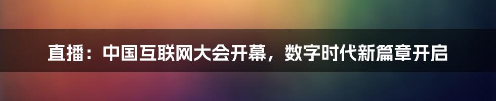 直播：中国互联网大会开幕，数字时代新篇章开启