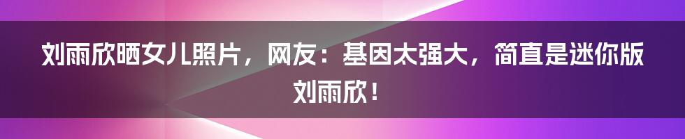 刘雨欣晒女儿照片,网友:基因太强大,简直是迷你版刘雨欣!