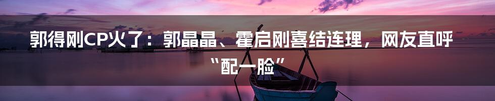郭得刚CP火了：郭晶晶、霍启刚喜结连理，网友直呼“配一脸”