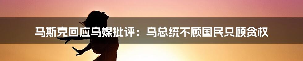 马斯克回应乌媒批评：乌总统不顾国民只顾贪权