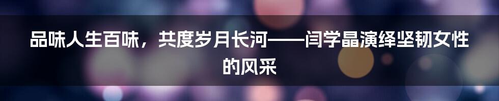 品味人生百味，共度岁月长河——闫学晶演绎坚韧女性的风采
