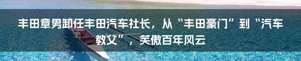 丰田章男卸任丰田汽车社长，从“丰田豪门”到“汽车教父”，笑傲百年风云