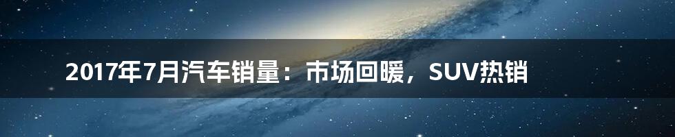 2017年7月汽车销量:市场回暖,SUV热销