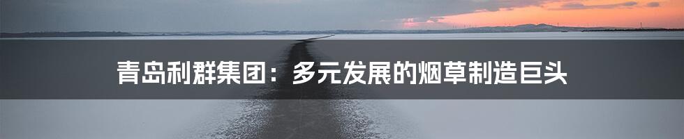 青岛利群集团:多元发展的烟草制造巨头