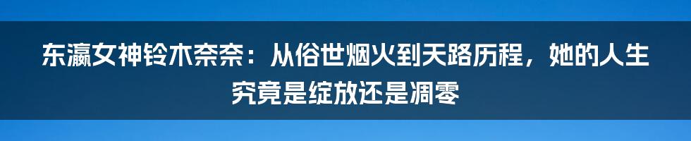 东瀛女神铃木奈奈：从俗世烟火到天路历程，她的人生究竟是绽放还是凋零