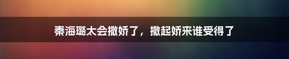 秦海璐太会撒娇了,撒起娇来谁受得了
