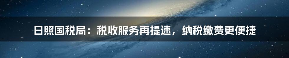 日照国税局：税收服务再提速，纳税缴费更便捷