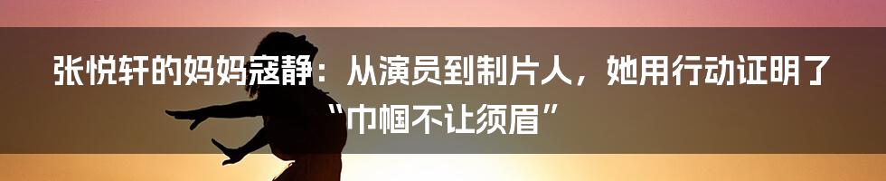 张悦轩的妈妈寇静:从演员到制片人,她用行动证明了“巾帼不让须眉”