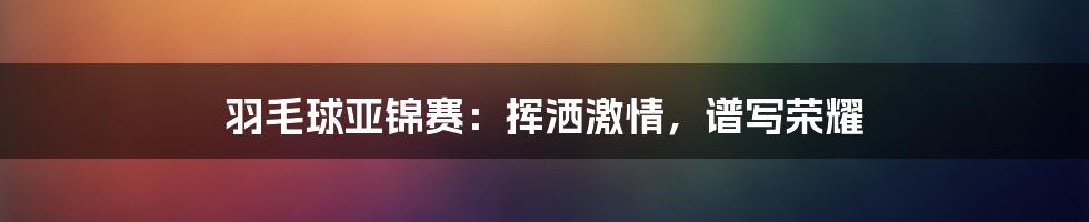 羽毛球亚锦赛:挥洒激情,谱写荣耀