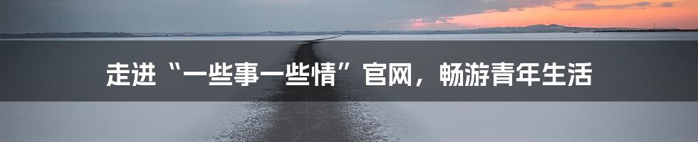 走进“一些事一些情”官网，畅游青年生活