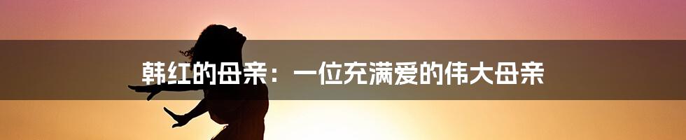 韩红的母亲:一位充满爱的伟大母亲