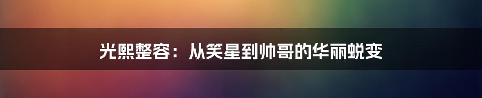 光熙整容：从笑星到帅哥的华丽蜕变