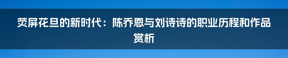 荧屏花旦的新时代:陈乔恩与刘诗诗的职业历程和作品赏析