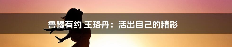 鲁豫有约 王珞丹：活出自己的精彩