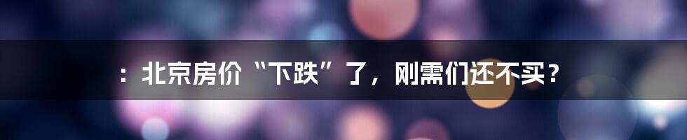 ：北京房价“下跌”了，刚需们还不买？