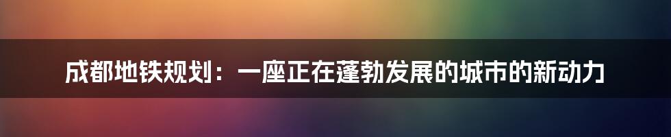 成都地铁规划:一座正在蓬勃发展的城市的新动力