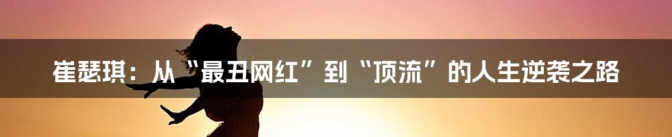 崔瑟琪：从“最丑网红”到“顶流”的人生逆袭之路