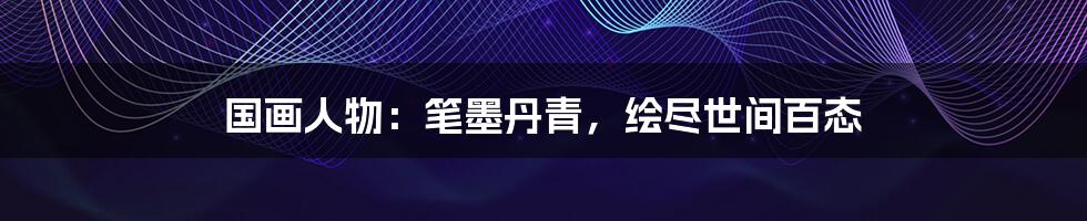 国画人物:笔墨丹青,绘尽世间百态