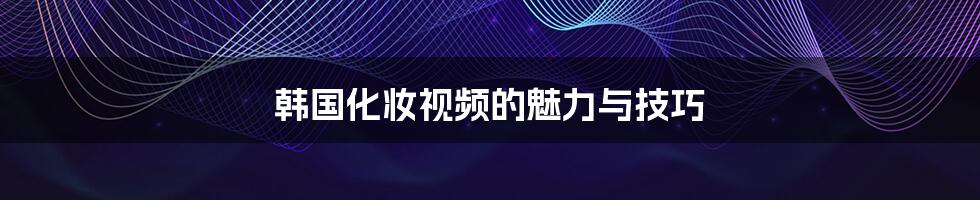 韩国化妆视频的魅力与技巧