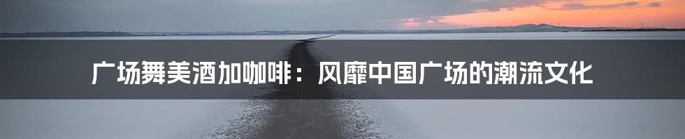 广场舞美酒加咖啡：风靡中国广场的潮流文化