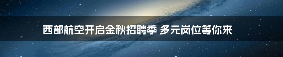 西部航空开启金秋招聘季 多元岗位等你来