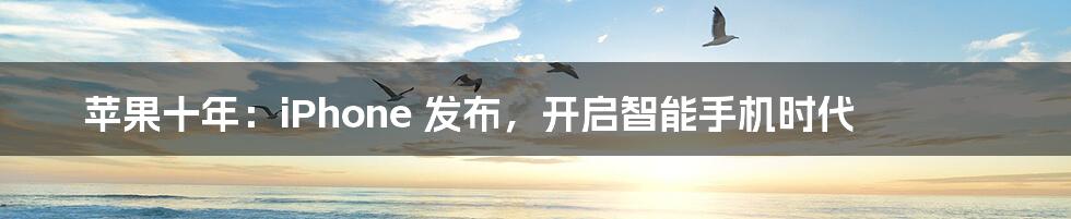 苹果十年:iPhone 发布,开启智能手机时代