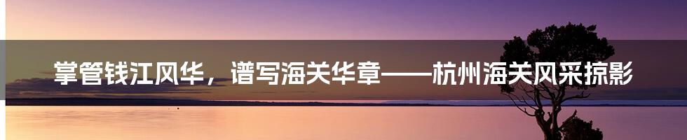 掌管钱江风华,谱写海关华章——杭州海关风采掠影
