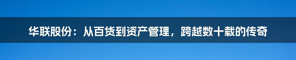 华联股份:从百货到资产管理,跨越数十载的传奇