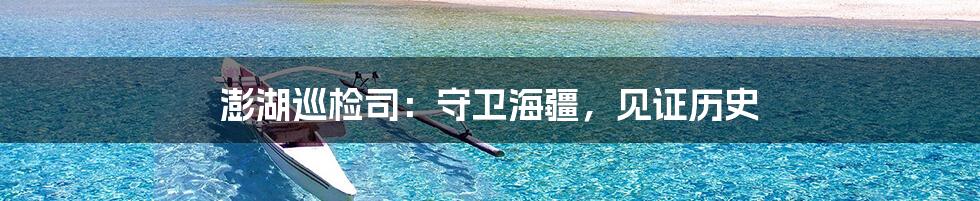 澎湖巡检司:守卫海疆,见证历史