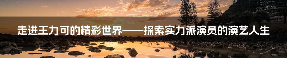 走进王力可的精彩世界——探索实力派演员的演艺人生