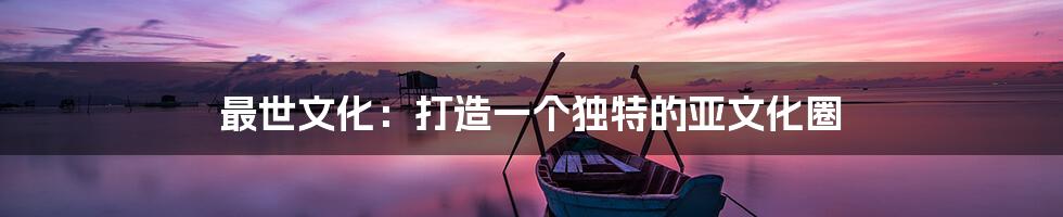最世文化：打造一个独特的亚文化圈