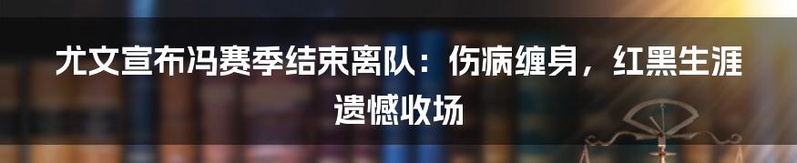 尤文宣布冯赛季结束离队:伤病缠身,红黑生涯遗憾收场