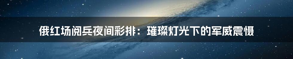 俄红场阅兵夜间彩排:璀璨灯光下的军威震慑