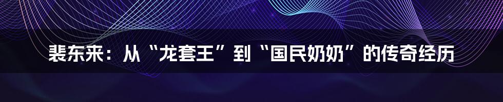 裴东来:从“龙套王”到“国民奶奶”的传奇经历