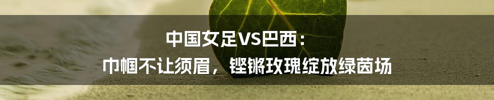 中国女足VS巴西: 巾帼不让须眉,铿锵玫瑰绽放绿茵场