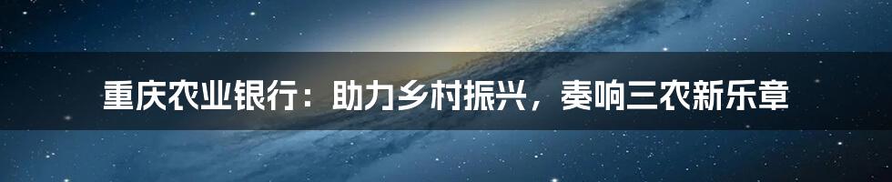 重庆农业银行:助力乡村振兴,奏响三农新乐章