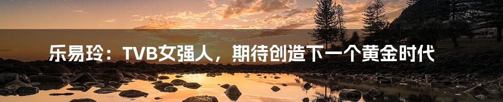 乐易玲:TVB女强人,期待创造下一个黄金时代