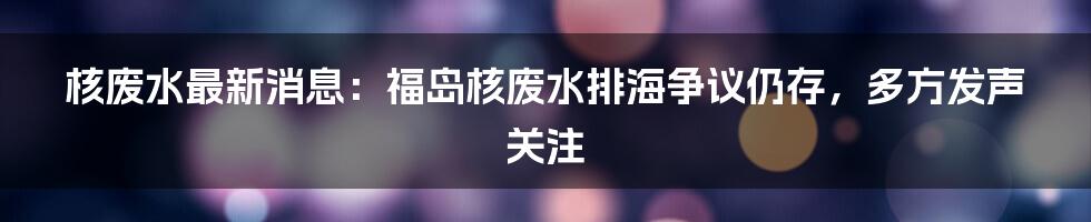 核废水最新消息：福岛核废水排海争议仍存，多方发声关注