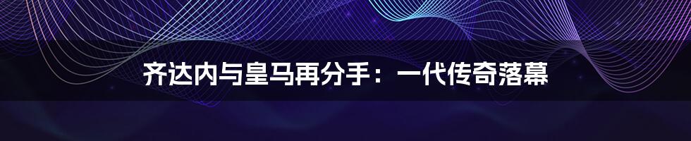 齐达内与皇马再分手:一代传奇落幕