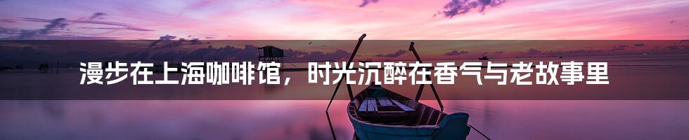 漫步在上海咖啡馆，时光沉醉在香气与老故事里