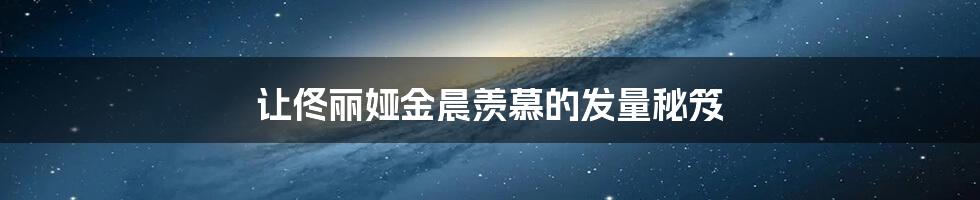 让佟丽娅金晨羡慕的发量秘笈